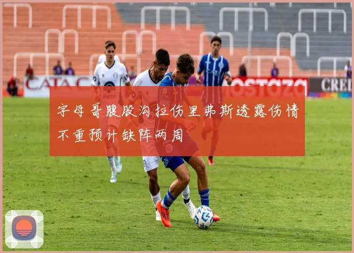 字母哥腹股沟拉伤里弗斯透露伤情不重预计缺阵两周